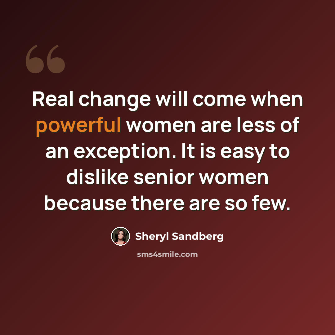 “Real change will come when powerful women are less of an exception. It is easy to dislike senior women because there are so few.” quote by Sheryl Sandberg