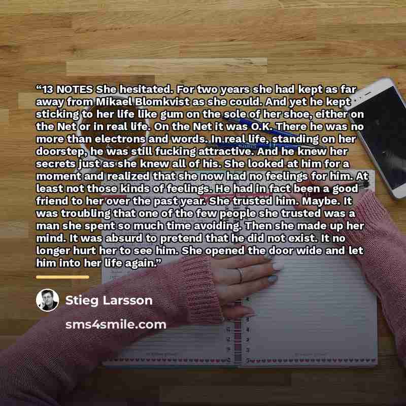 “13 NOTES She hesitated. For two years she had kept as far away from Mikael Blomkvist as she could. And yet he kept sticking to her life like gum on the sole of her shoe, either on the Net or in real life. On the Net it was O.K. There he was no more than electrons and words. In real life, standing…” quote by Stieg Larsson