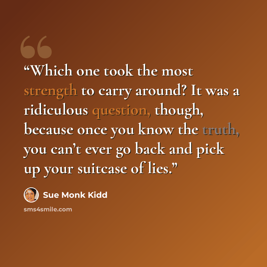 “Which one took the most strength to carry around? It was a ridiculous question, though, because once you know the truth, you can’t ever go back and pick up your suitcase of lies.” quote by Sue Monk Kidd