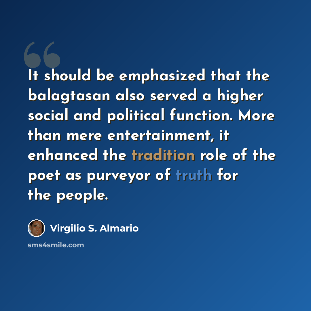 “It should be emphasized that the balagtasan also served a higher social and political function. More than mere entertainment, it enhanced the tradition role of the poet as purveyor of truth for the people.” quote by Virgilio S. Almario