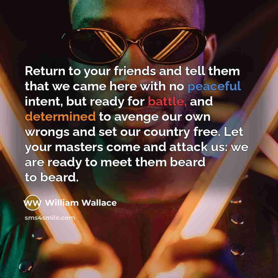 “Return to your friends and tell them that we came here with no peaceful intent, but ready for battle, and determined to avenge our own wrongs and set our country free. Let your masters come and attack us: we are ready to meet them beard to beard.” quote by William Wallace