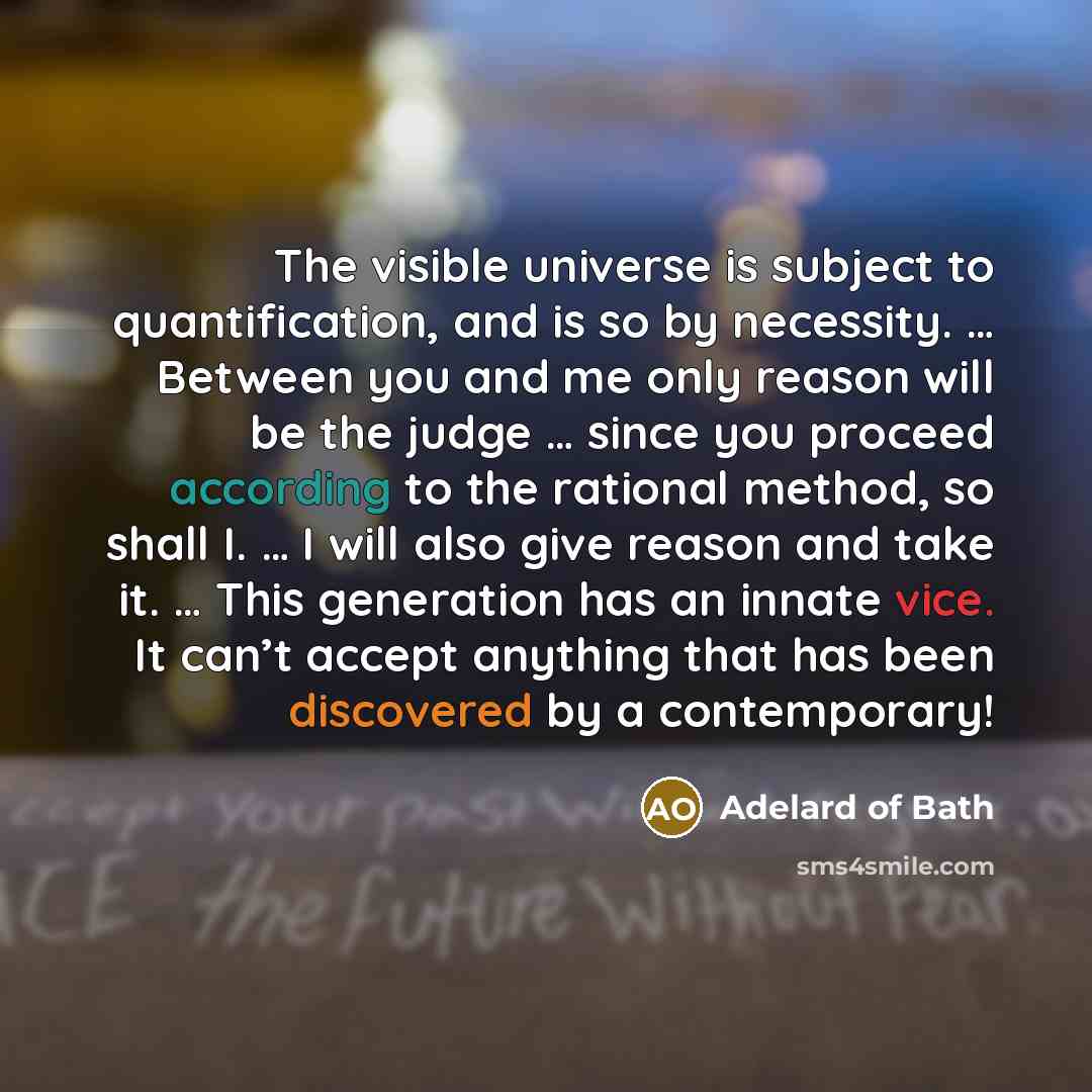 “The visible universe is subject to quantification, and is so by necessity. … Between you and me only reason will be the judge … since you proceed according to the rational method, so shall I. … I will also give reason and take it. … This generation has an innate vice. It can’t accept anything that…” quote by Adelard of Bath