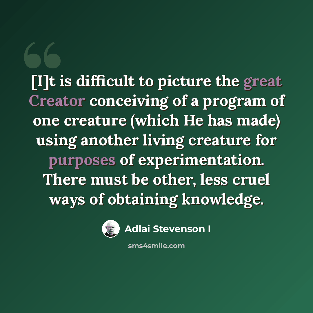 “[I]t is difficult to picture the great Creator conceiving of a program of one creature (which He has made) using another living creature for purposes of experimentation. There must be other, less cruel ways of obtaining knowledge.” quote by Adlai Stevenson I