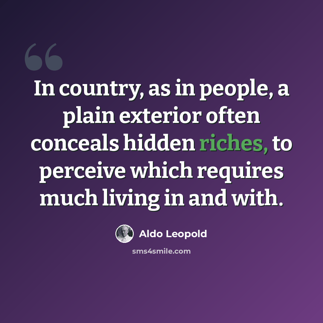 “In country, as in people, a plain exterior often conceals hidden riches, to perceive which requires much living in and with.” quote by Aldo Leopold