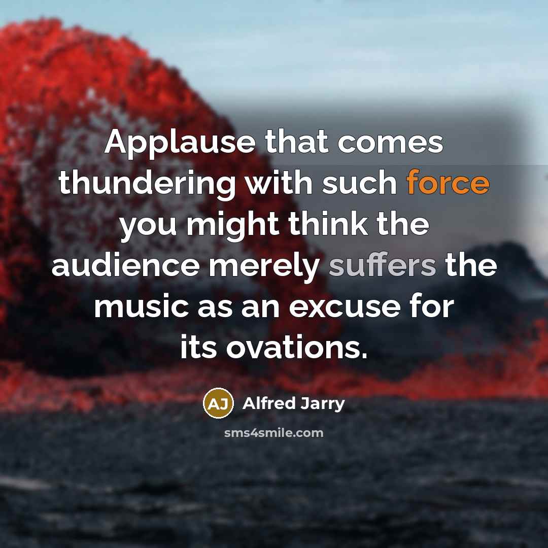 “Applause that comes thundering with such force you might think the audience merely suffers the music as an excuse for its ovations.” quote by Alfred Jarry