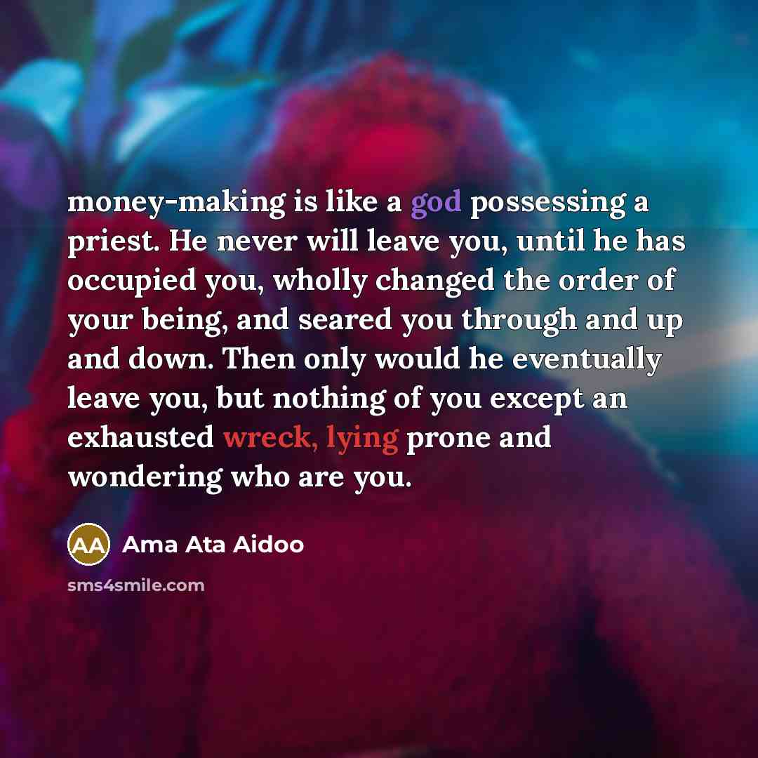 “money-making is like a god possessing a priest. He never will leave you, until he has occupied you, wholly changed the order of your being, and seared you through and up and down. Then only would he eventually leave you, but nothing of you except an exhausted wreck, lying prone and wondering who…” quote by Ama Ata Aidoo