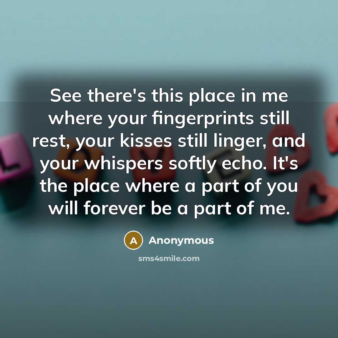 “See there's this place in me where your fingerprints still rest, your kisses still linger, and your whispers softly echo. It's the place where a part of you will forever be a part of me.” quote by Anonymous