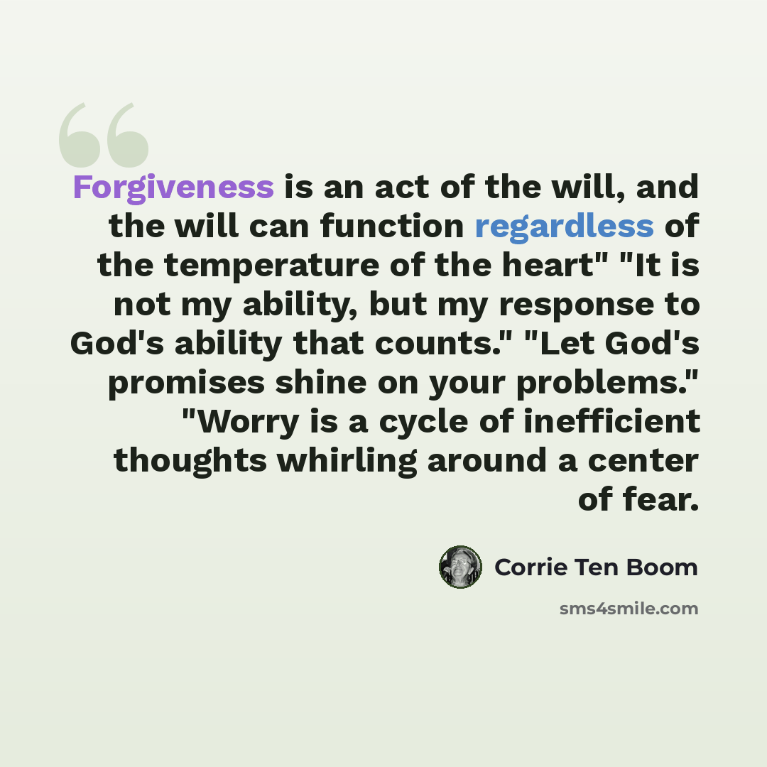 “Forgiveness is an act of the will, and the will can function regardless of the temperature of the heart" "It is not my ability, but my response to God's ability that counts." "Let God's promises shine on your problems." "Worry is a cycle of inefficient thoughts whirling around a center of fear.” quote by Corrie Ten Boom