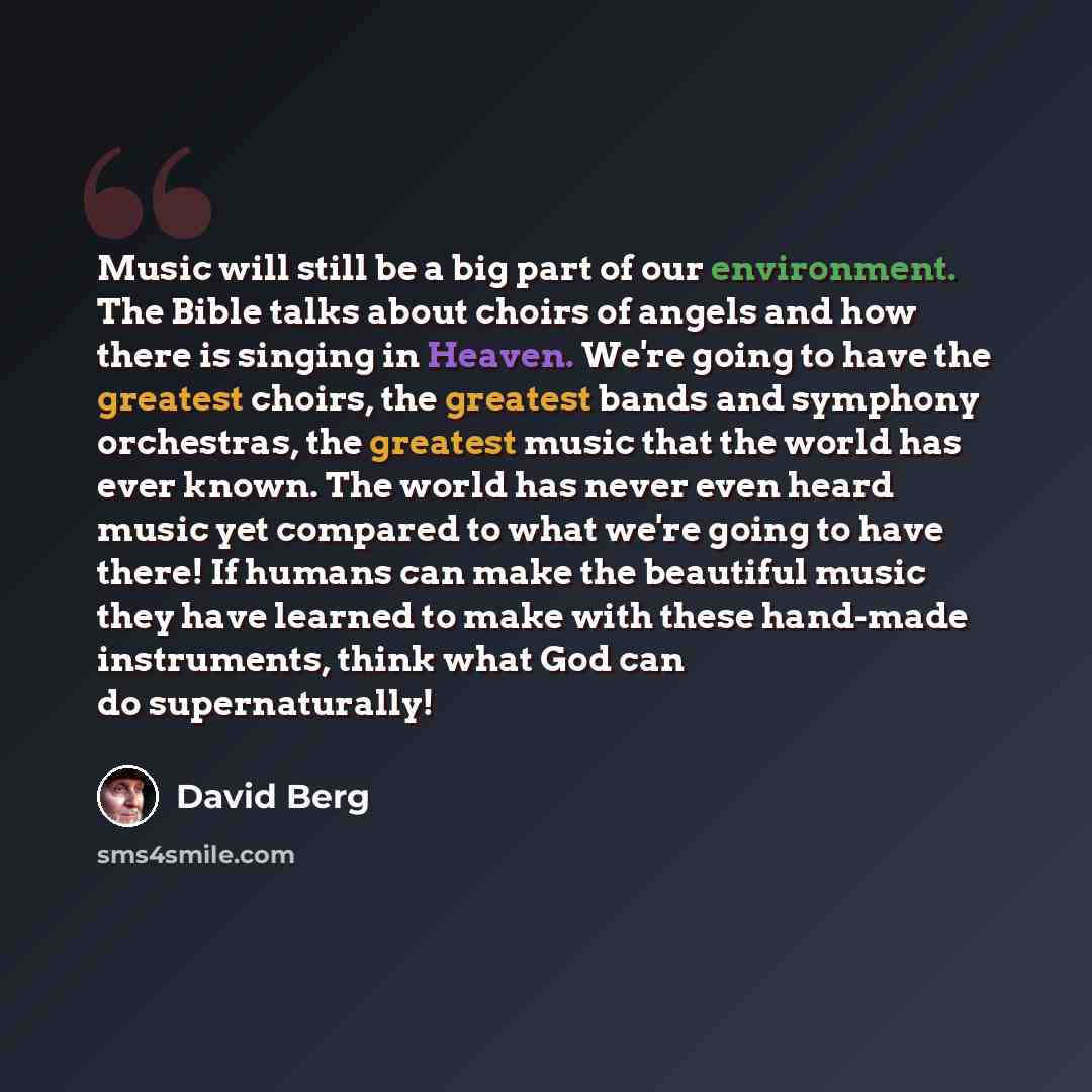 “Music will still be a big part of our environment. The Bible talks about choirs of angels and how there is singing in Heaven. We're going to have the greatest choirs, the greatest bands and symphony orchestras, the greatest music that the world has ever known. The world has never even heard music…” quote by David Berg