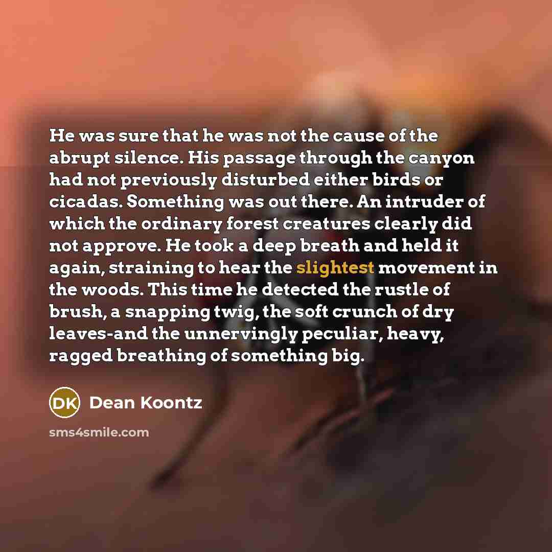 “He was sure that he was not the cause of the abrupt silence. His passage through the canyon had not previously disturbed either birds or cicadas. Something was out there. An intruder of which the ordinary forest creatures clearly did not approve. He took a deep breath and held it again, straining…” quote by Dean Koontz