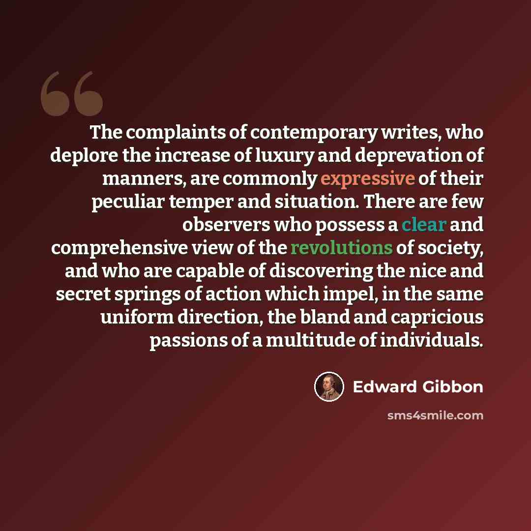 “The complaints of contemporary writes, who deplore the increase of luxury and deprevation of manners, are commonly expressive of their peculiar temper and situation. There are few observers who possess a clear and comprehensive view of the revolutions of society, and who are capable of discovering…” quote by Edward Gibbon