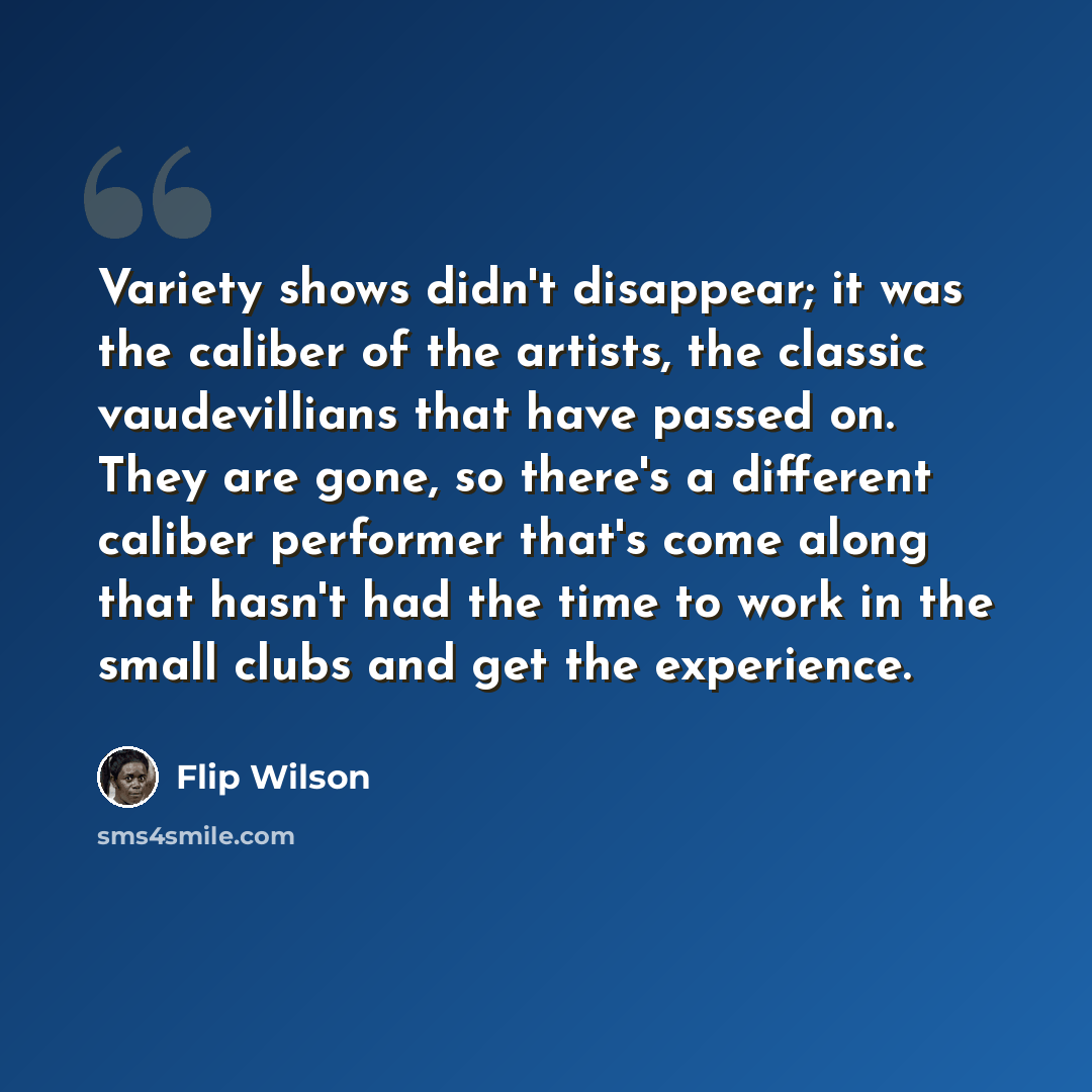 “Variety shows didn't disappear; it was the caliber of the artists, the classic vaudevillians that have passed on. They are gone, so there's a different caliber performer that's come along that hasn't had the time to work in the small clubs and get the experience.” quote by Flip Wilson