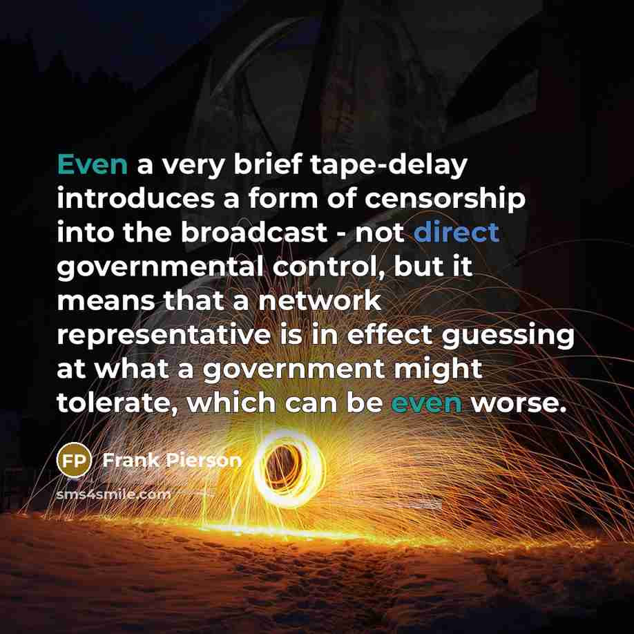 “Even a very brief tape-delay introduces a form of censorship into the broadcast - not direct governmental control, but it means that a network representative is in effect guessing at what a government might tolerate, which can be even worse.” quote by Frank Pierson