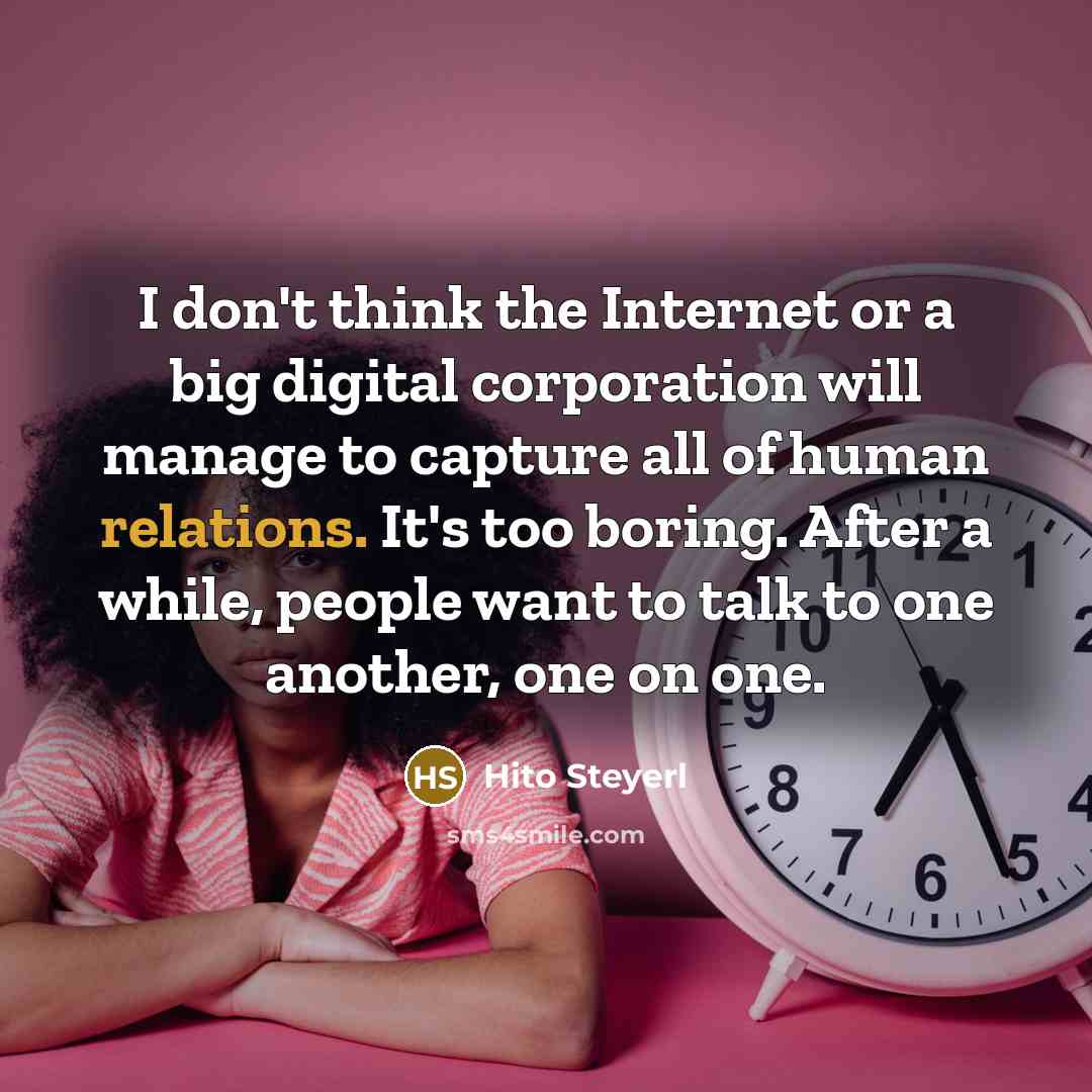 “I don't think the Internet or a big digital corporation will manage to capture all of human relations. It's too boring. After a while, people want to talk to one another, one on one.” quote by Hito Steyerl