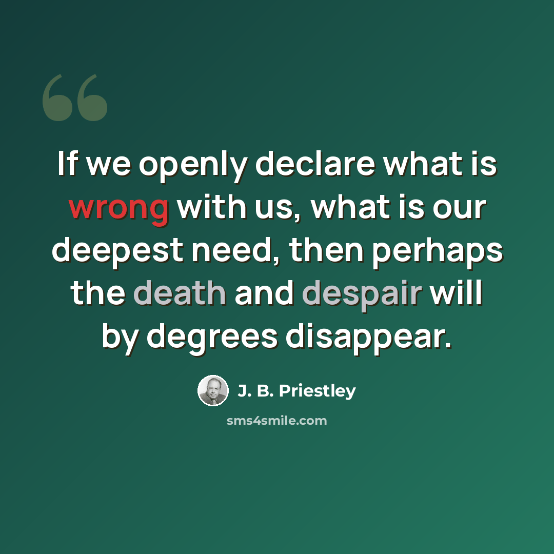 “If we openly declare what is wrong with us, what is our deepest need, then perhaps the death and despair will by degrees disappear.” quote by J. B. Priestley