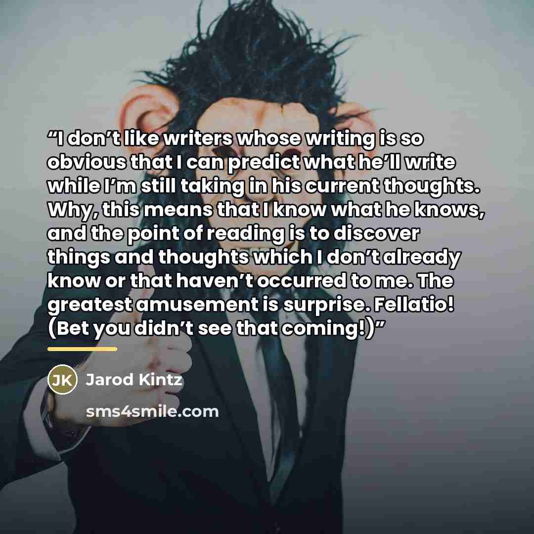 “I don’t like writers whose writing is so obvious that I can predict what he’ll write while I’m still taking in his current thoughts. Why, this means that I know what he knows, and the point of reading is to discover things and thoughts which I don’t already know or that haven’t occurred to me. The…” quote by Jarod Kintz