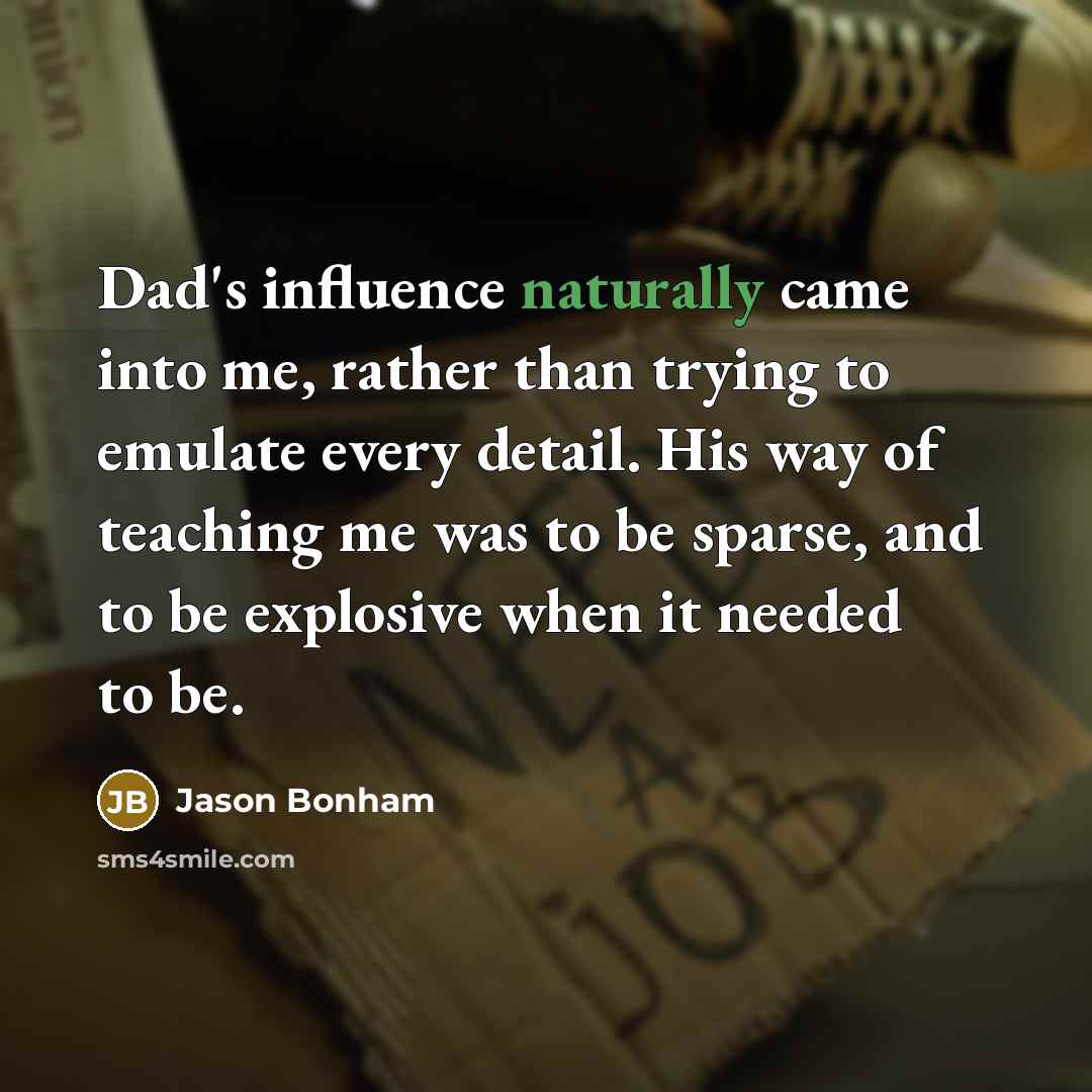 “Dad's influence naturally came into me, rather than trying to emulate every detail. His way of teaching me was to be sparse, and to be explosive when it needed to be.” quote by Jason Bonham