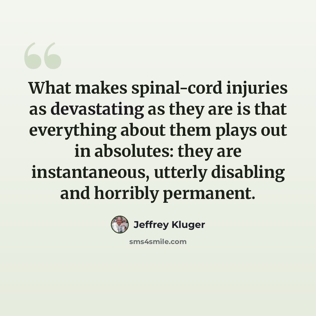 “What makes spinal-cord injuries as devastating as they are is that everything about them plays out in absolutes: they are instantaneous, utterly disabling and horribly permanent.” quote by Jeffrey Kluger