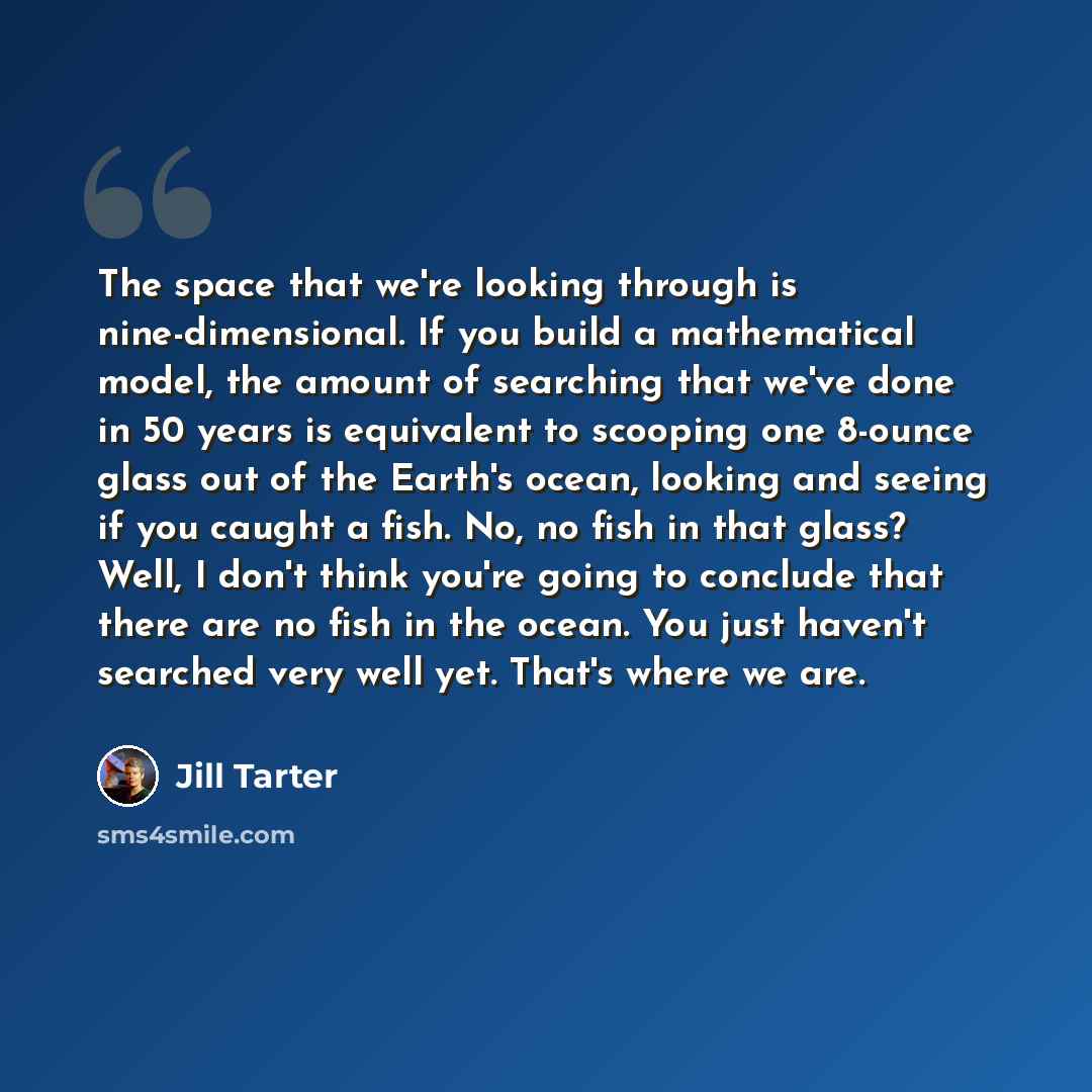 “The space that we're looking through is nine-dimensional. If you build a mathematical model, the amount of searching that we've done in 50 years is equivalent to scooping one 8-ounce glass out of the Earth's ocean, looking and seeing if you caught a fish. No, no fish in that glass? Well, I don't…” quote by Jill Tarter