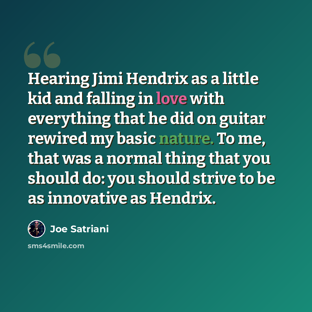“Hearing Jimi Hendrix as a little kid and falling in love with everything that he did on guitar rewired my basic nature. To me, that was a normal thing that you should do: you should strive to be as innovative as Hendrix.” quote by Joe Satriani