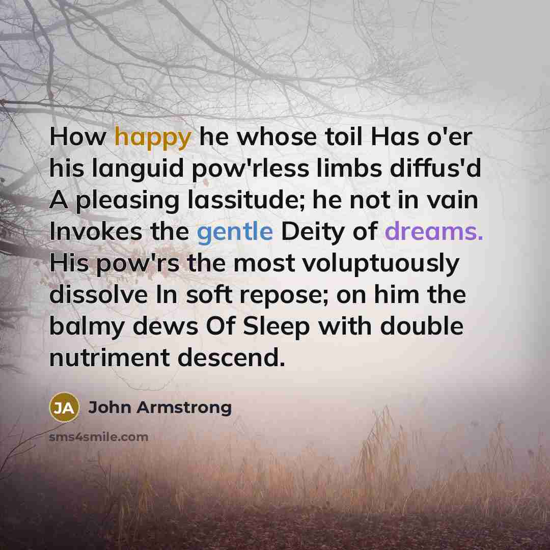 “How happy he whose toil Has o'er his languid pow'rless limbs diffus'd A pleasing lassitude; he not in vain Invokes the gentle Deity of dreams. His pow'rs the most voluptuously dissolve In soft repose; on him the balmy dews Of Sleep with double nutriment descend.” quote by John Armstrong