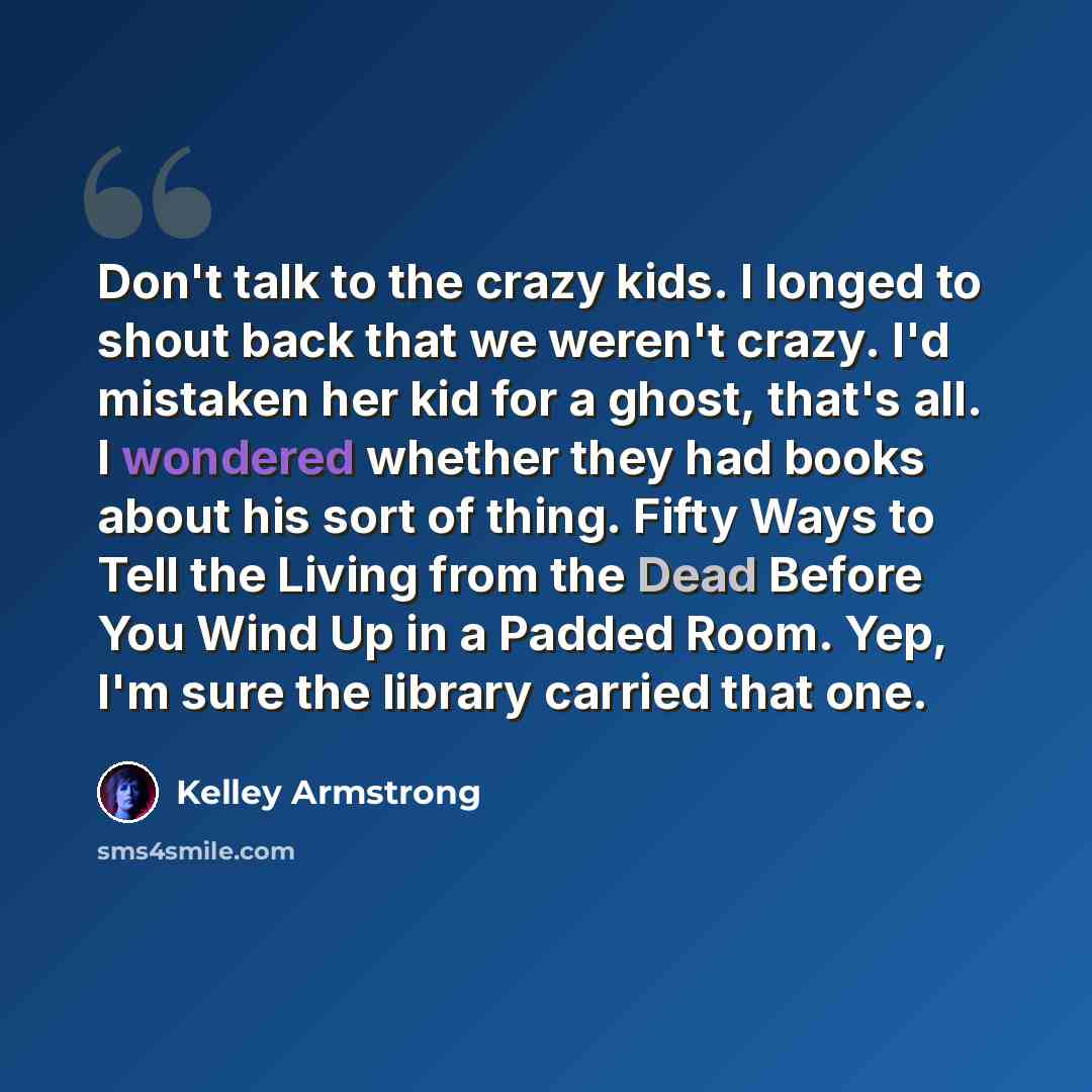 “Don't talk to the crazy kids. I longed to shout back that we weren't crazy. I'd mistaken her kid for a ghost, that's all. I wondered whether they had books about his sort of thing. Fifty Ways to Tell the Living from the Dead Before You Wind Up in a Padded Room. Yep, I'm sure the library carried…” quote by Kelley Armstrong