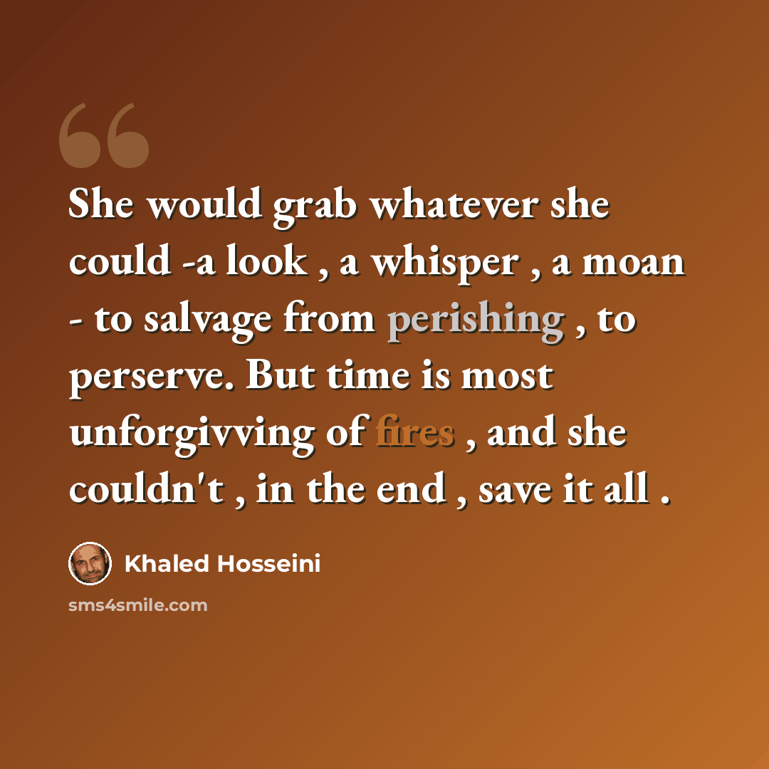 “She would grab whatever she could -a look , a whisper , a moan - to salvage from perishing , to perserve. But time is most unforgivving of fires , and she couldn't , in the end , save it all .” quote by Khaled Hosseini