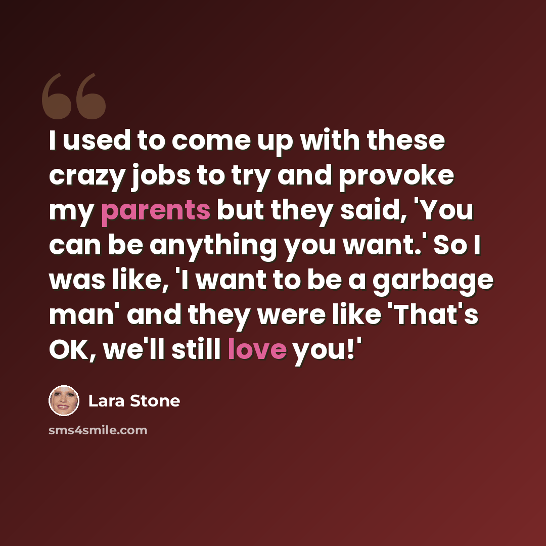 “I used to come up with these crazy jobs to try and provoke my parents but they said, 'You can be anything you want.' So I was like, 'I want to be a garbage man' and they were like 'That's OK, we'll still love you!'” quote by Lara Stone