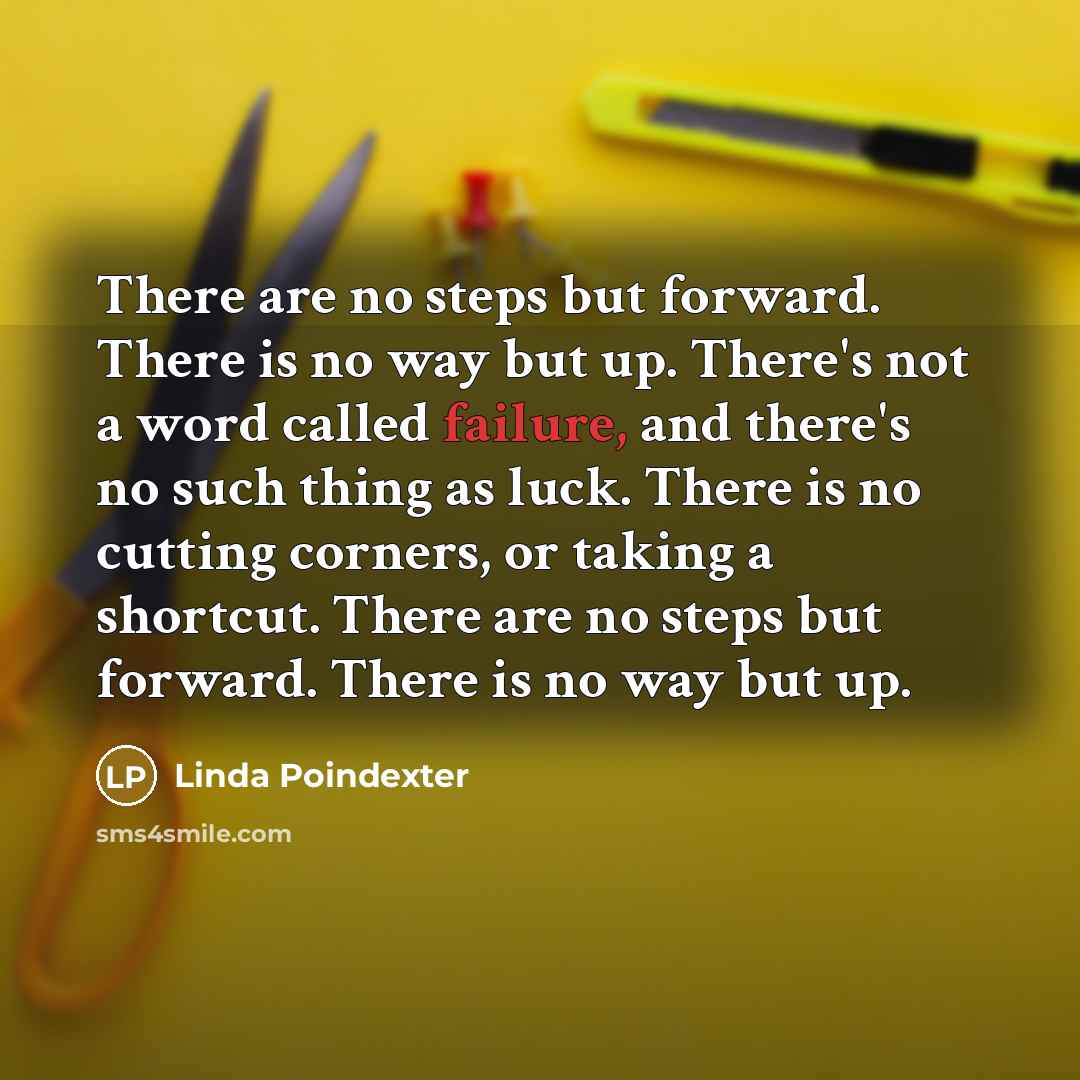 “There are no steps but forward. There is no way but up. There's not a word called failure, and there's no such thing as luck. There is no cutting corners, or taking a shortcut. There are no steps but forward. There is no way but up.” quote by Linda Poindexter