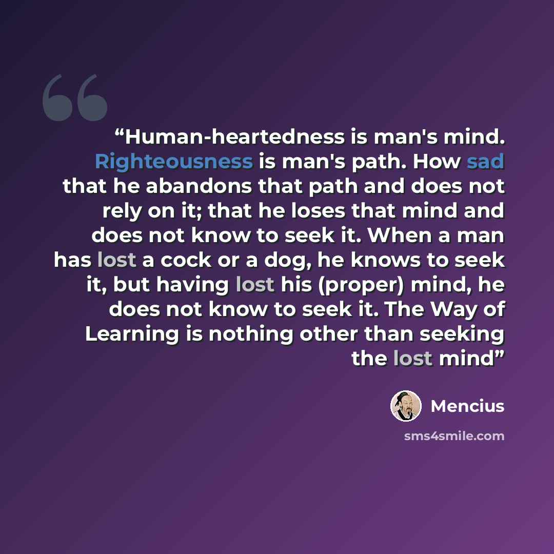 “Human-heartedness is man's mind. Righteousness is man's path. How sad that he abandons that path and does not rely on it; that he loses that mind and does not know to seek it. When a man has lost a cock or a dog, he knows to seek it, but having lost his (proper) mind, he does not know to seek it…” quote by Mencius