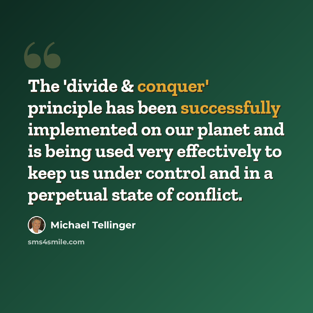 “The 'divide & conquer' principle has been successfully implemented on our planet and is being used very effectively to keep us under control and in a perpetual state of conflict.” quote by Michael Tellinger