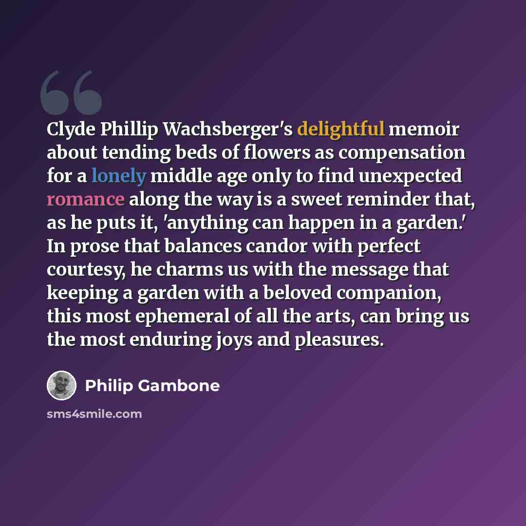 “Clyde Phillip Wachsberger's delightful memoir about tending beds of flowers as compensation for a lonely middle age only to find unexpected romance along the way is a sweet reminder that, as he puts it, 'anything can happen in a garden.' In prose that balances candor with perfect courtesy, he…” quote by Philip Gambone