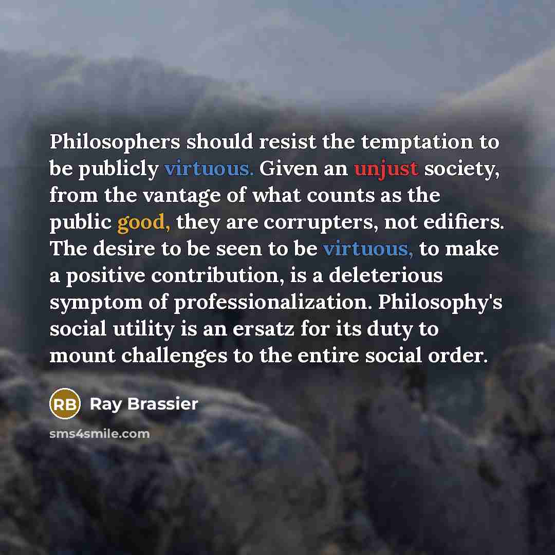 “Philosophers should resist the temptation to be publicly virtuous. Given an unjust society, from the vantage of what counts as the public good, they are corrupters, not edifiers. The desire to be seen to be virtuous, to make a positive contribution, is a deleterious symptom of professionalization…” quote by Ray Brassier