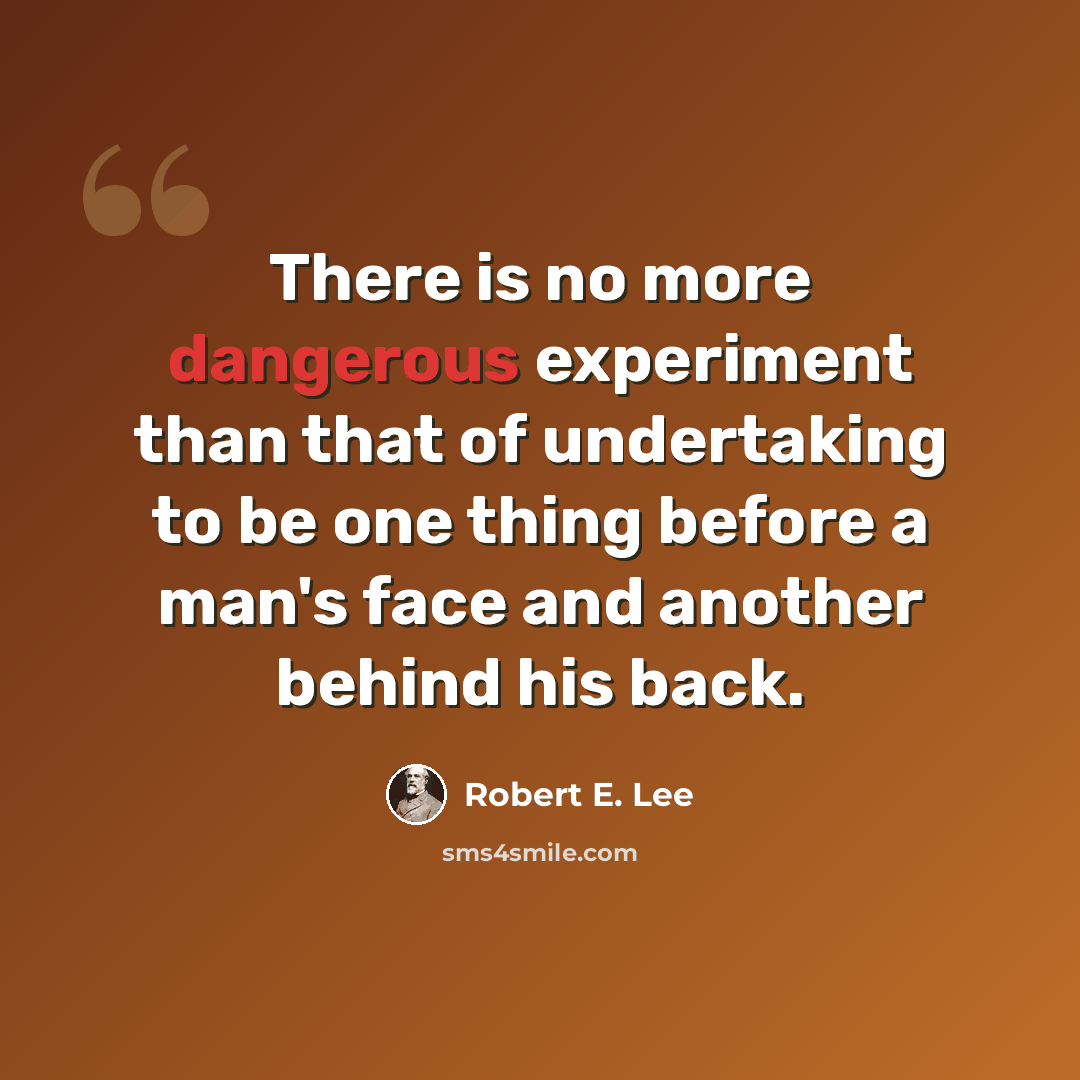 “There is no more dangerous experiment than that of undertaking to be one thing before a man's face and another behind his back.” quote by Robert E. Lee