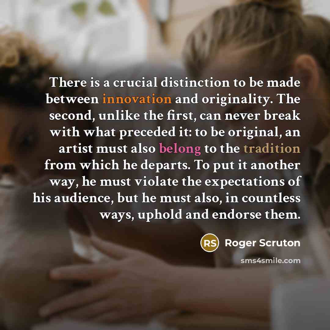 “There is a crucial distinction to be made between innovation and originality. The second, unlike the first, can never break with what preceded it: to be original, an artist must also belong to the tradition from which he departs. To put it another way, he must violate the expectations of his…” quote by Roger Scruton