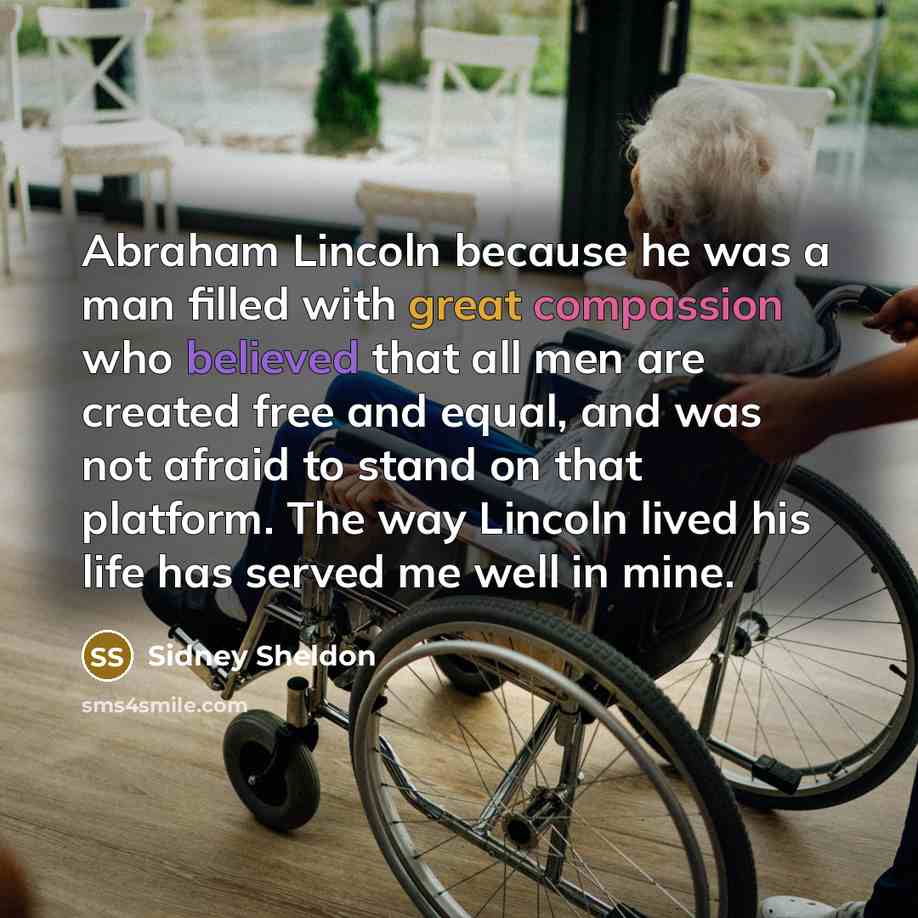 “Abraham Lincoln because he was a man filled with great compassion who believed that all men are created free and equal, and was not afraid to stand on that platform. The way Lincoln lived his life has served me well in mine.” quote by Sidney Sheldon