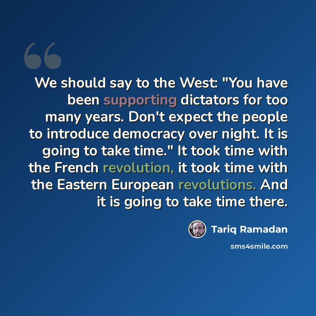 “We should say to the West: "You have been supporting dictators for too many years. Don't expect the people to introduce democracy over night. It is going to take time." It took time with the French revolution, it took time with the Eastern European revolutions. And it is going to take time there.” quote by Tariq Ramadan