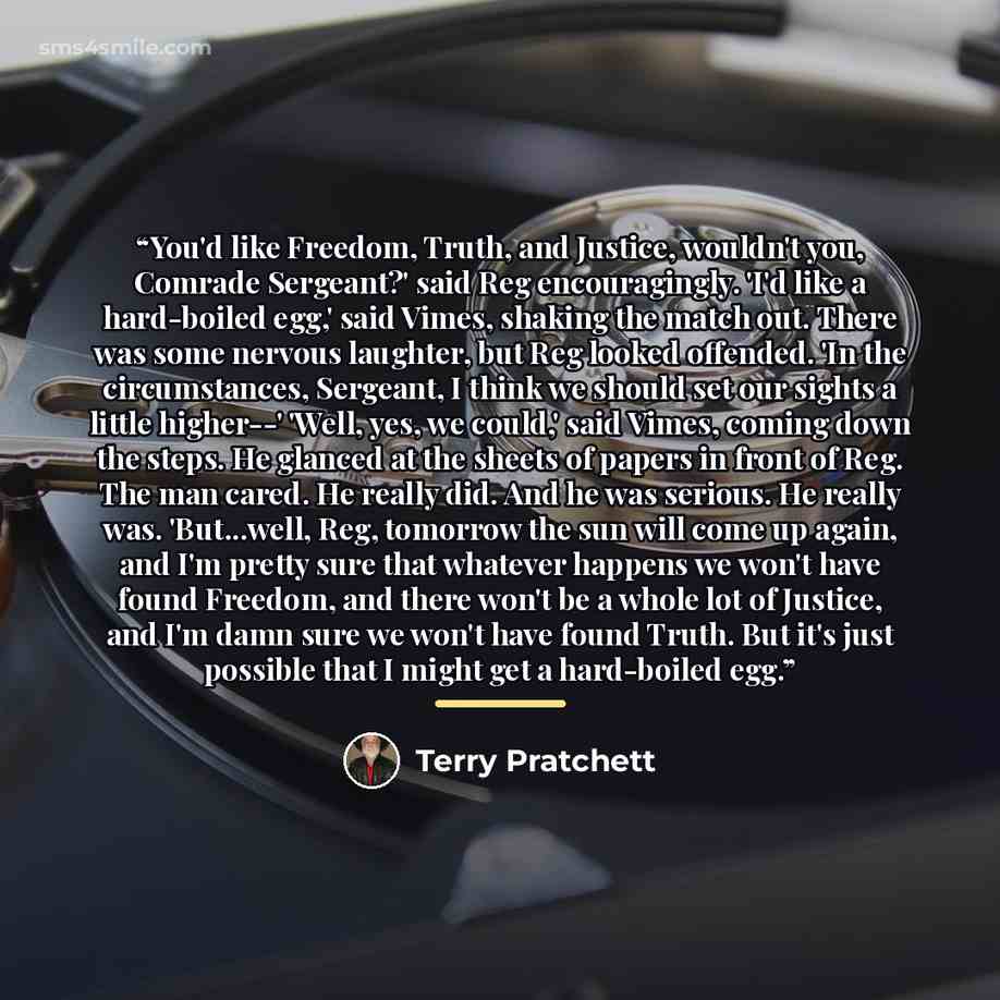 “You'd like Freedom, Truth, and Justice, wouldn't you, Comrade Sergeant?' said Reg encouragingly. 'I'd like a hard-boiled egg,' said Vimes, shaking the match out. There was some nervous laughter, but Reg looked offended. 'In the circumstances, Sergeant, I think we should set our sights a little…” quote by Terry Pratchett