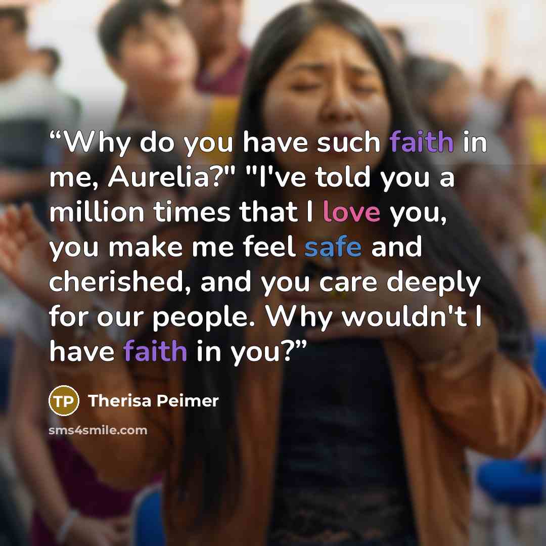 “Why do you have such faith in me, Aurelia?" "I've told you a million times that I love you, you make me feel safe and cherished, and you care deeply for our people. Why wouldn't I have faith in you?” quote by Therisa Peimer