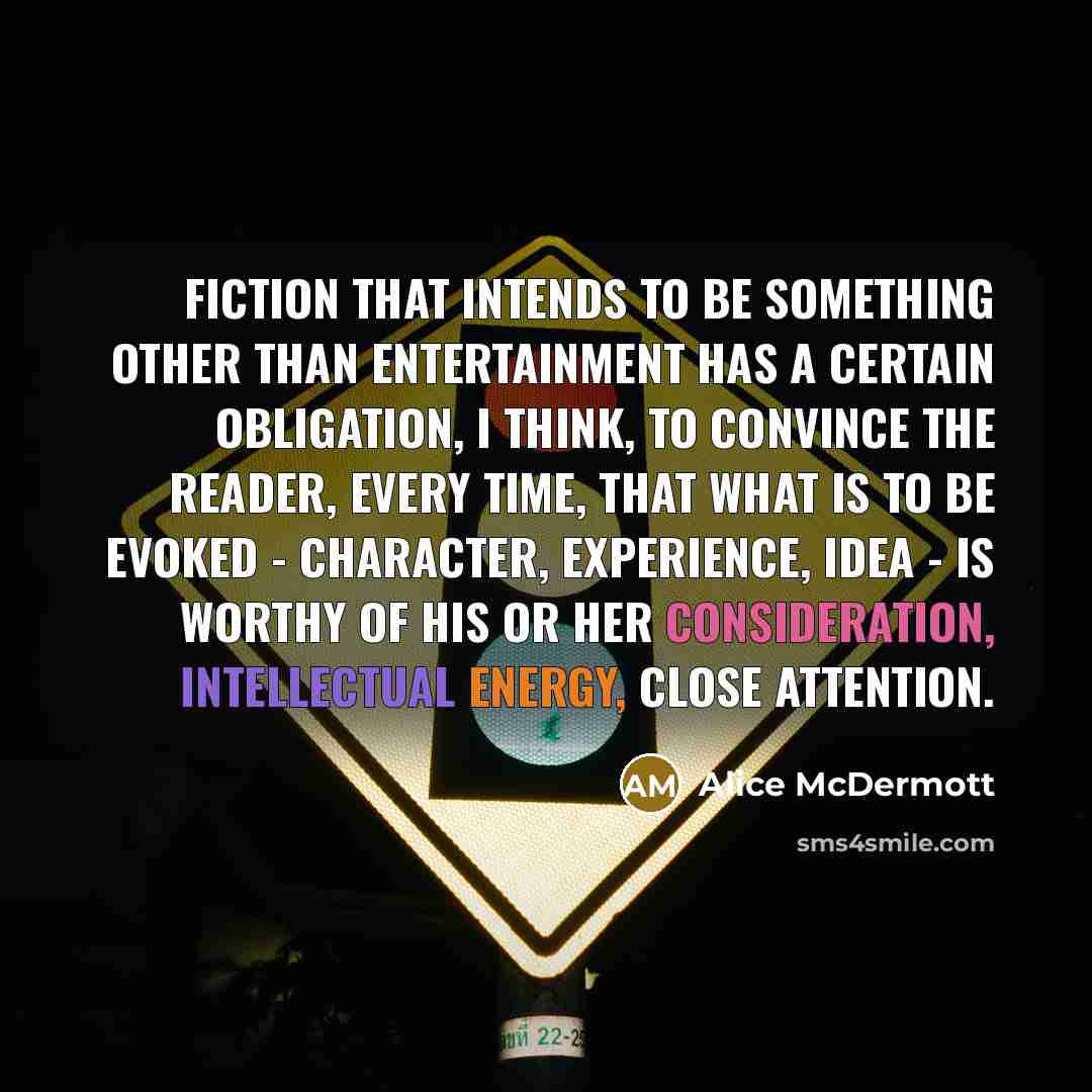 “Fiction that intends to be something other than entertainment has a certain obligation, I think, to convince the reader, every time, that what is to be evoked - character, experience, idea - is worthy of his or her consideration, intellectual energy, close attention.” quote by Alice McDermott