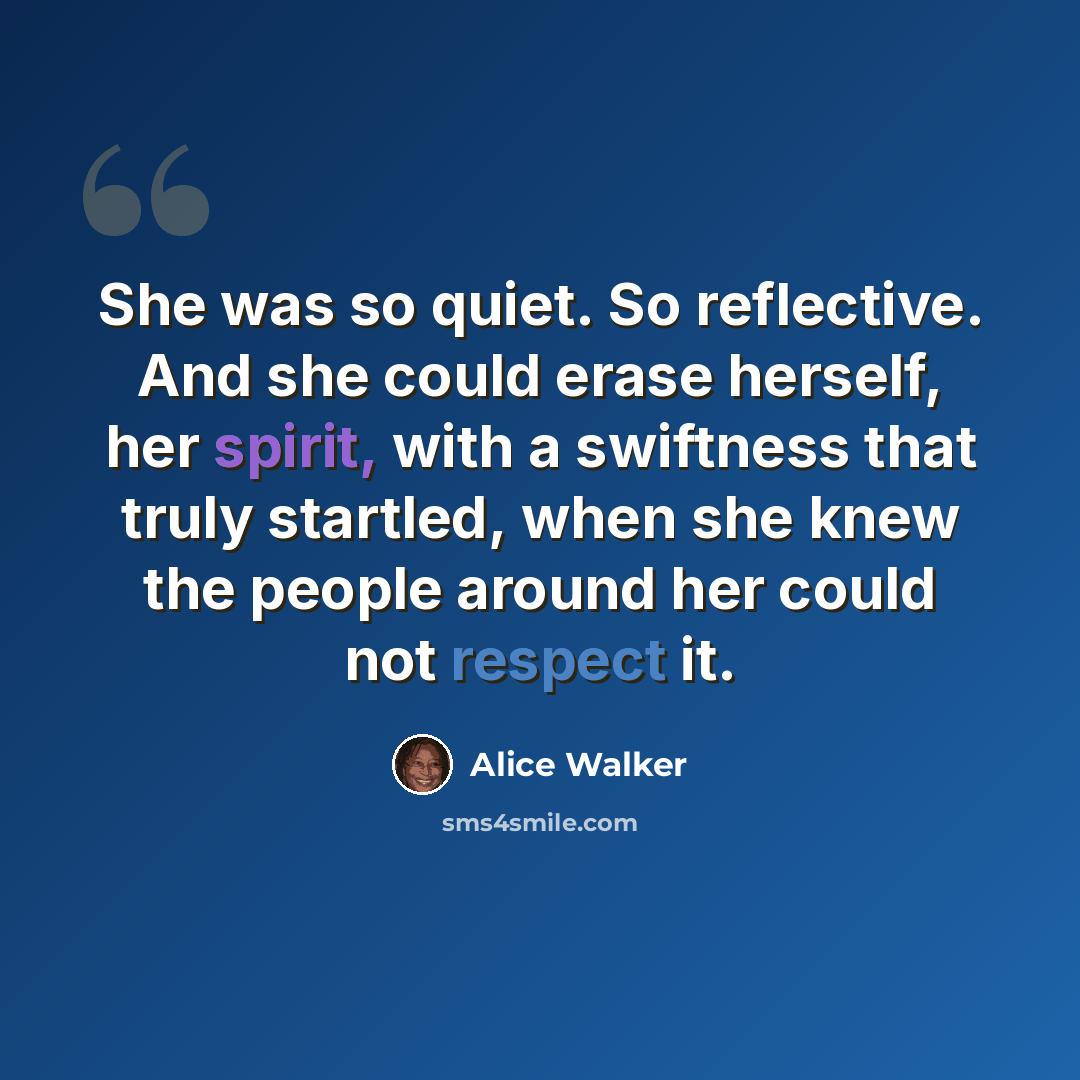 “She was so quiet. So reflective. And she could erase herself, her spirit, with a swiftness that truly startled, when she knew the people around her could not respect it.” quote by Alice Walker