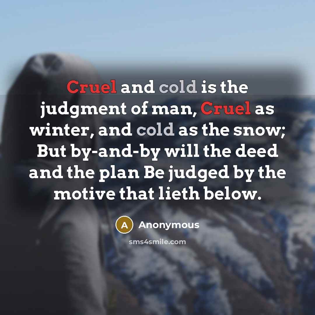 “Cruel and cold is the judgment of man, Cruel as winter, and cold as the snow; But by-and-by will the deed and the plan Be judged by the motive that lieth below.” quote by Anonymous