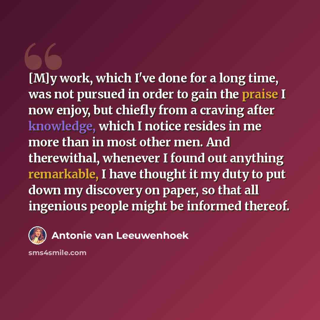 “[M]y work, which I've done for a long time, was not pursued in order to gain the praise I now enjoy, but chiefly from a craving after knowledge, which I notice resides in me more than in most other men. And therewithal, whenever I found out anything remarkable, I have thought it my duty to put…” quote by Antonie van Leeuwenhoek