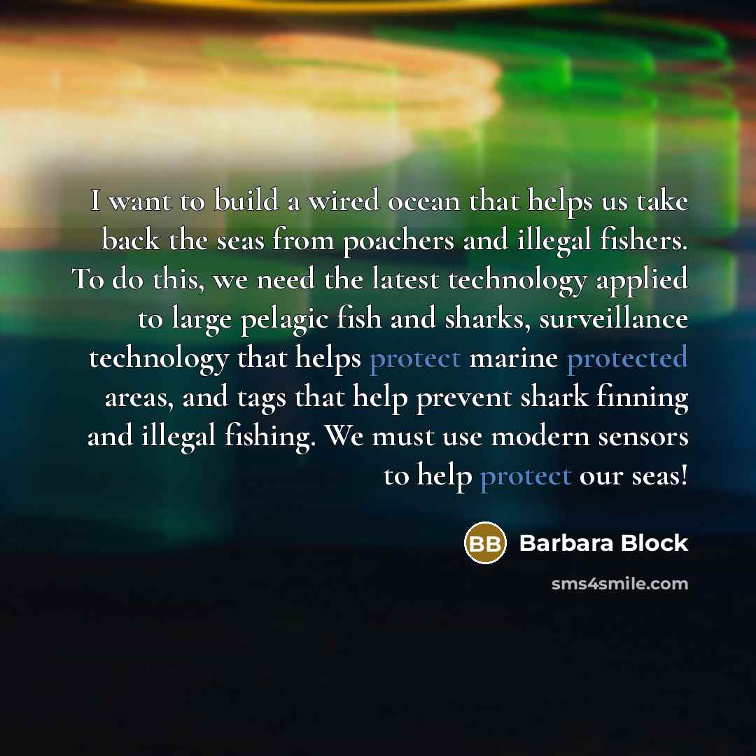“I want to build a wired ocean that helps us take back the seas from poachers and illegal fishers. To do this, we need the latest technology applied to large pelagic fish and sharks, surveillance technology that helps protect marine protected areas, and tags that help prevent shark finning and…” quote by Barbara Block
