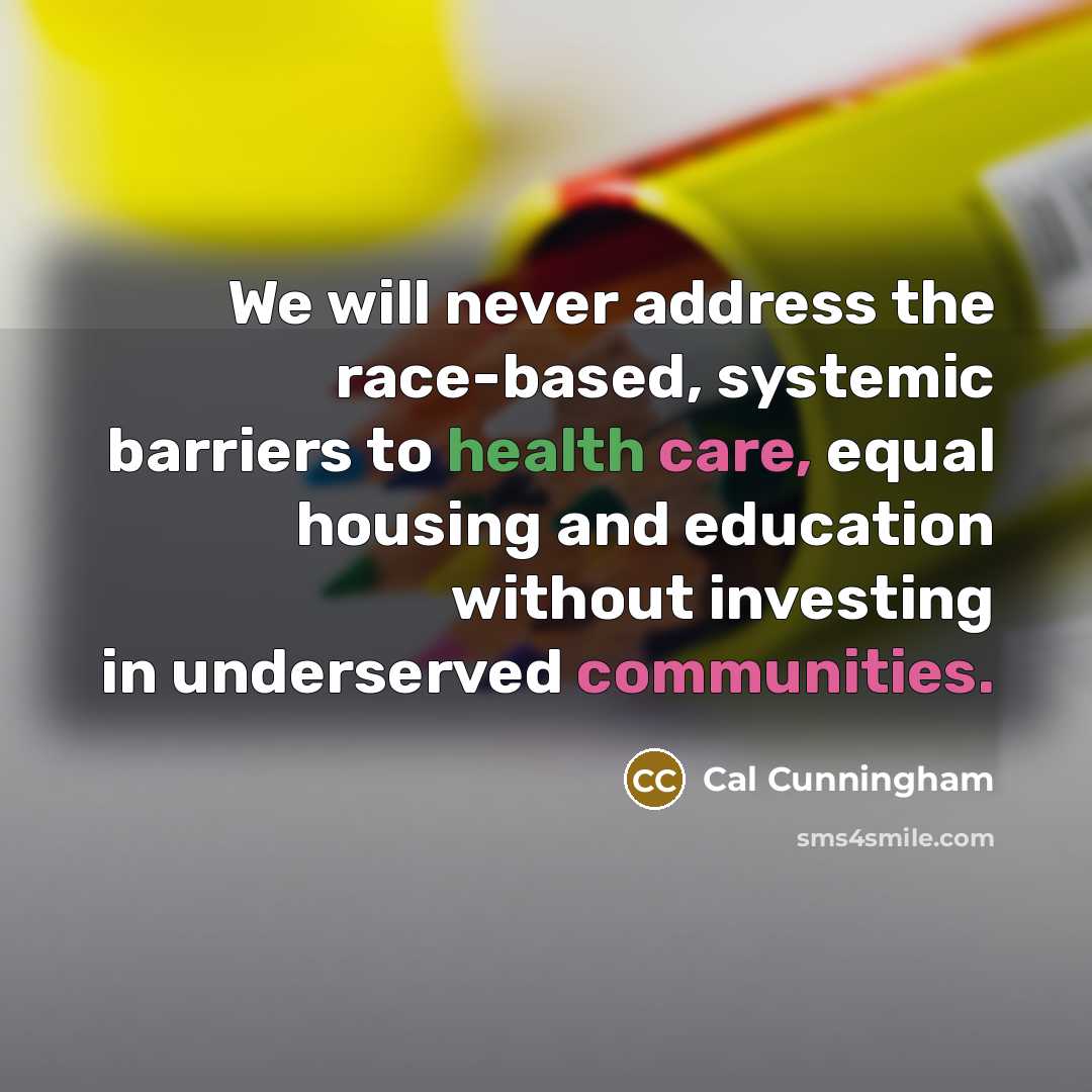 “We will never address the race-based, systemic barriers to health care, equal housing and education without investing in underserved communities.” quote by Cal Cunningham