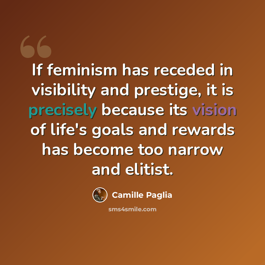 “If feminism has receded in visibility and prestige, it is precisely because its vision of life's goals and rewards has become too narrow and elitist.” quote by Camille Paglia