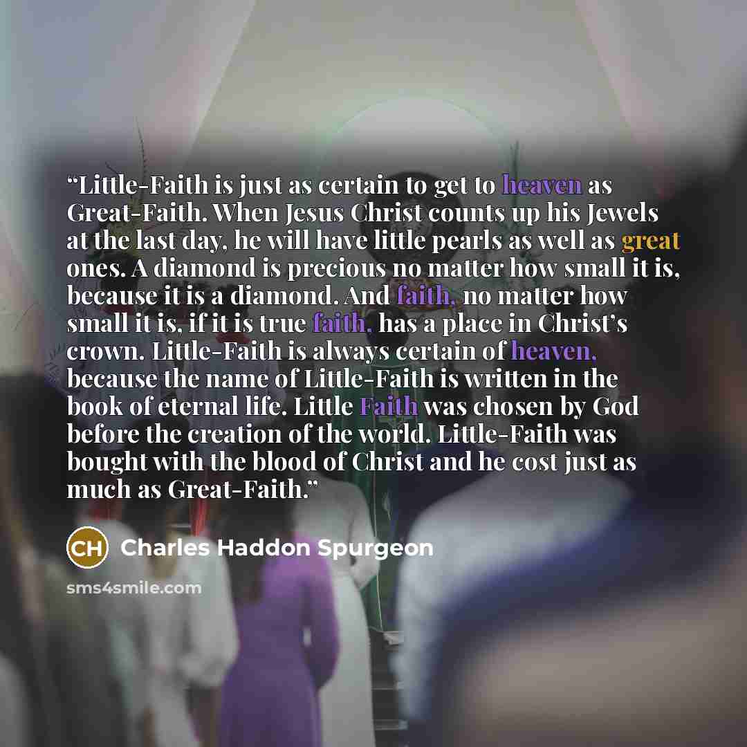 “Little-Faith is just as certain to get to heaven as Great-Faith. When Jesus Christ counts up his Jewels at the last day, he will have little pearls as well as great ones. A diamond is precious no matter how small it is, because it is a diamond. And faith, no matter how small it is, if it is true…” quote by Charles Haddon Spurgeon