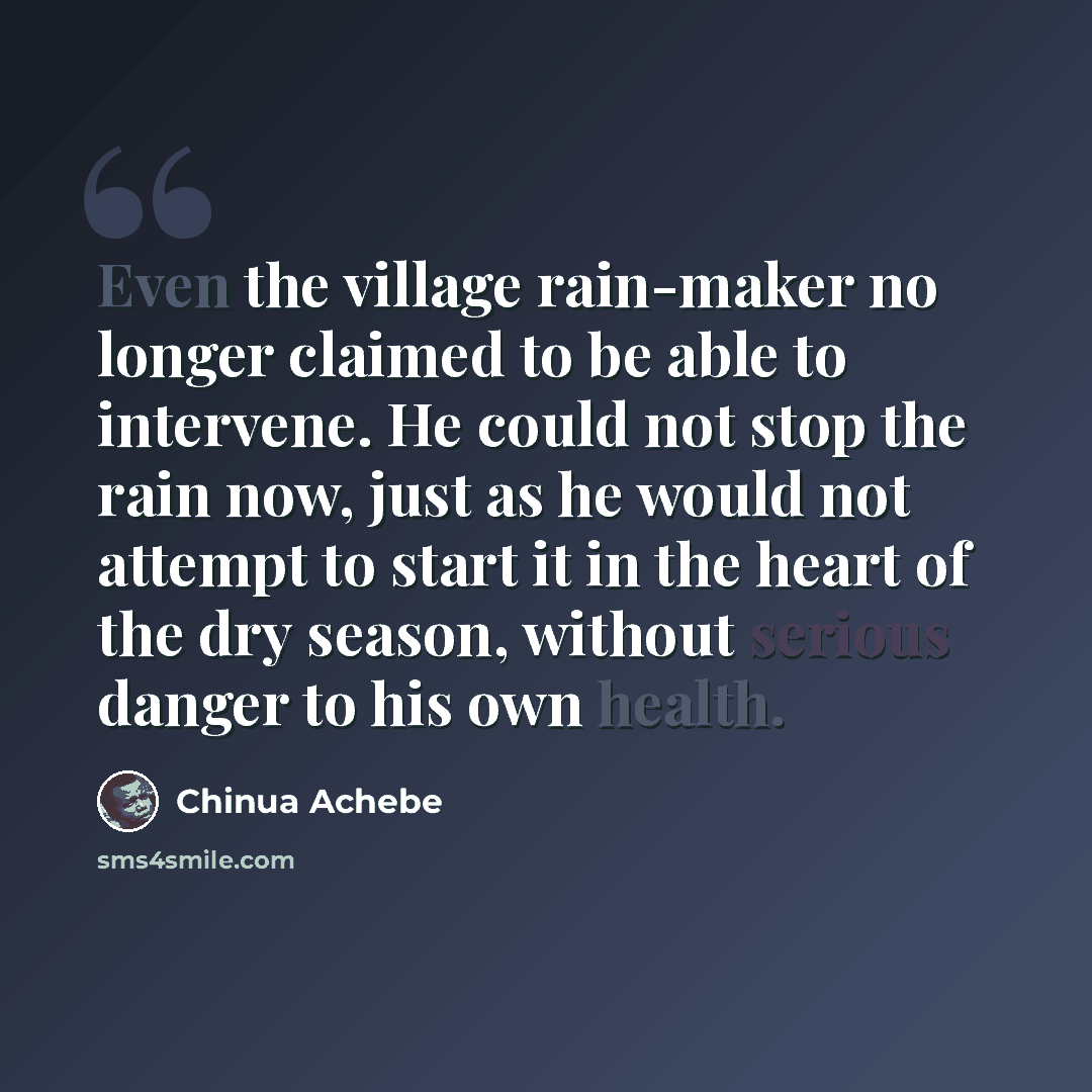 “Even the village rain-maker no longer claimed to be able to intervene. He could not stop the rain now, just as he would not attempt to start it in the heart of the dry season, without serious danger to his own health.” quote by Chinua Achebe