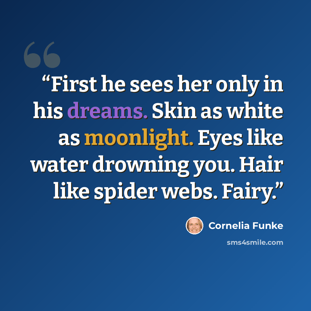 “First he sees her only in his dreams. Skin as white as moonlight. Eyes like water drowning you. Hair like spider webs. Fairy.” quote by Cornelia Funke