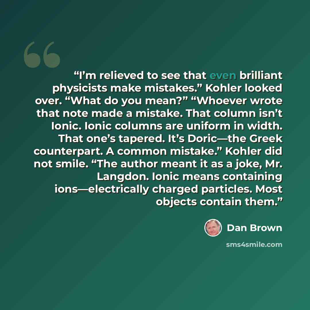 “I’m relieved to see that even brilliant physicists make mistakes.” Kohler looked over. “What do you mean?” “Whoever wrote that note made a mistake. That column isn’t Ionic. Ionic columns are uniform in width. That one’s tapered. It’s Doric—the Greek counterpart. A common mistake.” Kohler did not…” quote by Dan Brown